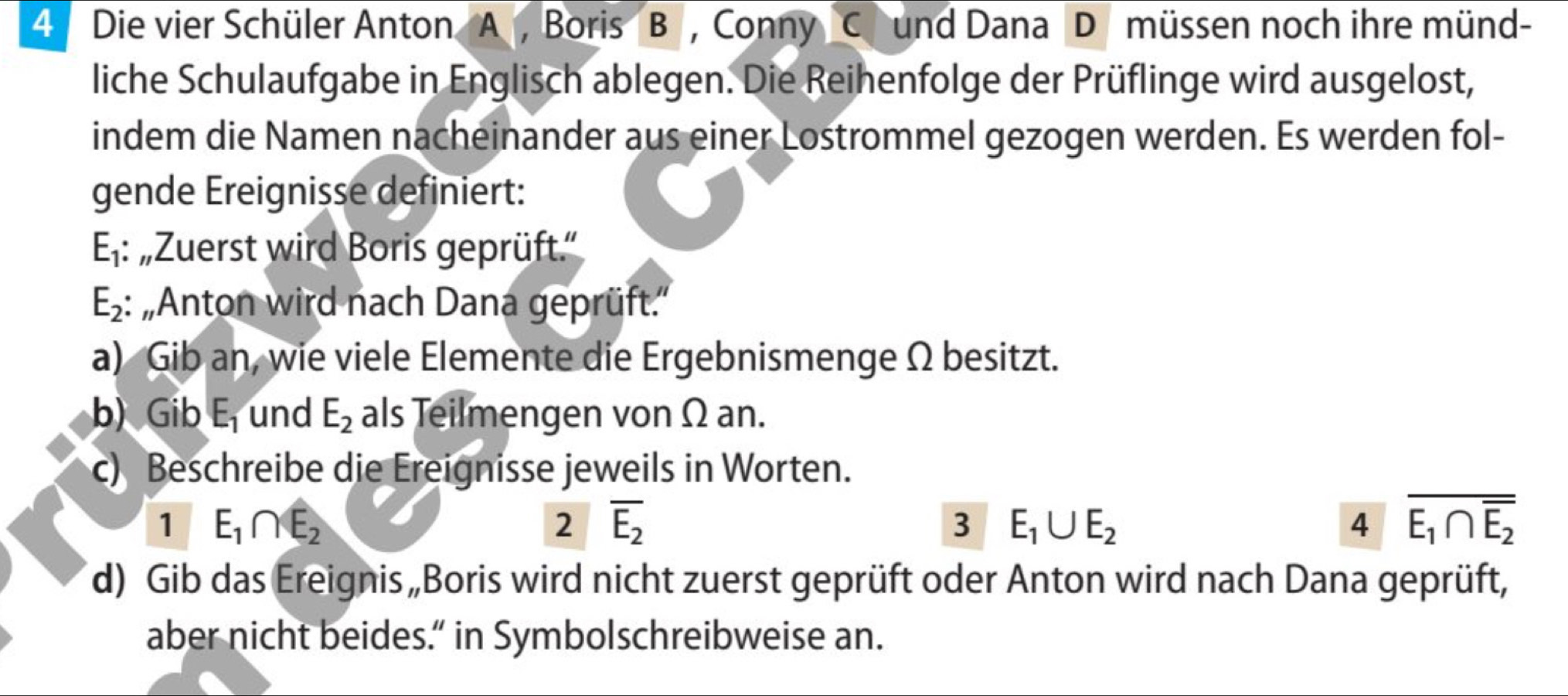 Die vier Schüler Anton A , Boris B , Conny C und Dana D müssen noch ihre münd- 
liche Schulaufgabe in Englisch ablegen. Die Reihenfolge der Prüflinge wird ausgelost, 
indem die Namen nacheinander aus einer Lostrommel gezogen werden. Es werden fol- 
gende Ereignisse definiert: 
E· 1: „Zuerst wird Boris geprüft.'
E_2 : 'Anton wird nach Dana geprüft.'' 
a) Gib an, wie viele Elemente die Ergebnismenge Ω besitzt. 
b) Gib E_1 und E_2 als Teilmengen von Ω an. 
c) Beschreibe die Ereignisse jeweils in Worten. 
1 E_1∩ E_2
2 overline E_2
3 E_1∪ E_2
4 overline E_1∩ overline E_2
d) Gib das Ereignis „Boris wird nicht zuerst geprüft oder Anton wird nach Dana geprüft, 
aber nicht beides.” in Symbolschreibweise an.