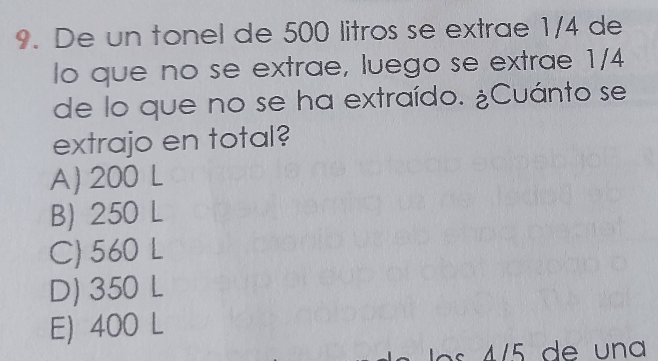 De un tonel de 500 litros se extrae 1/4 de
lo que no se extrae, luego se extrae 1/4
de lo que no se ha extraído. ¿Cuánto se
extrajo en total?
A) 200 L
B) 250 L
C) 560 L
D) 350 L
E) 400 L
115 de una