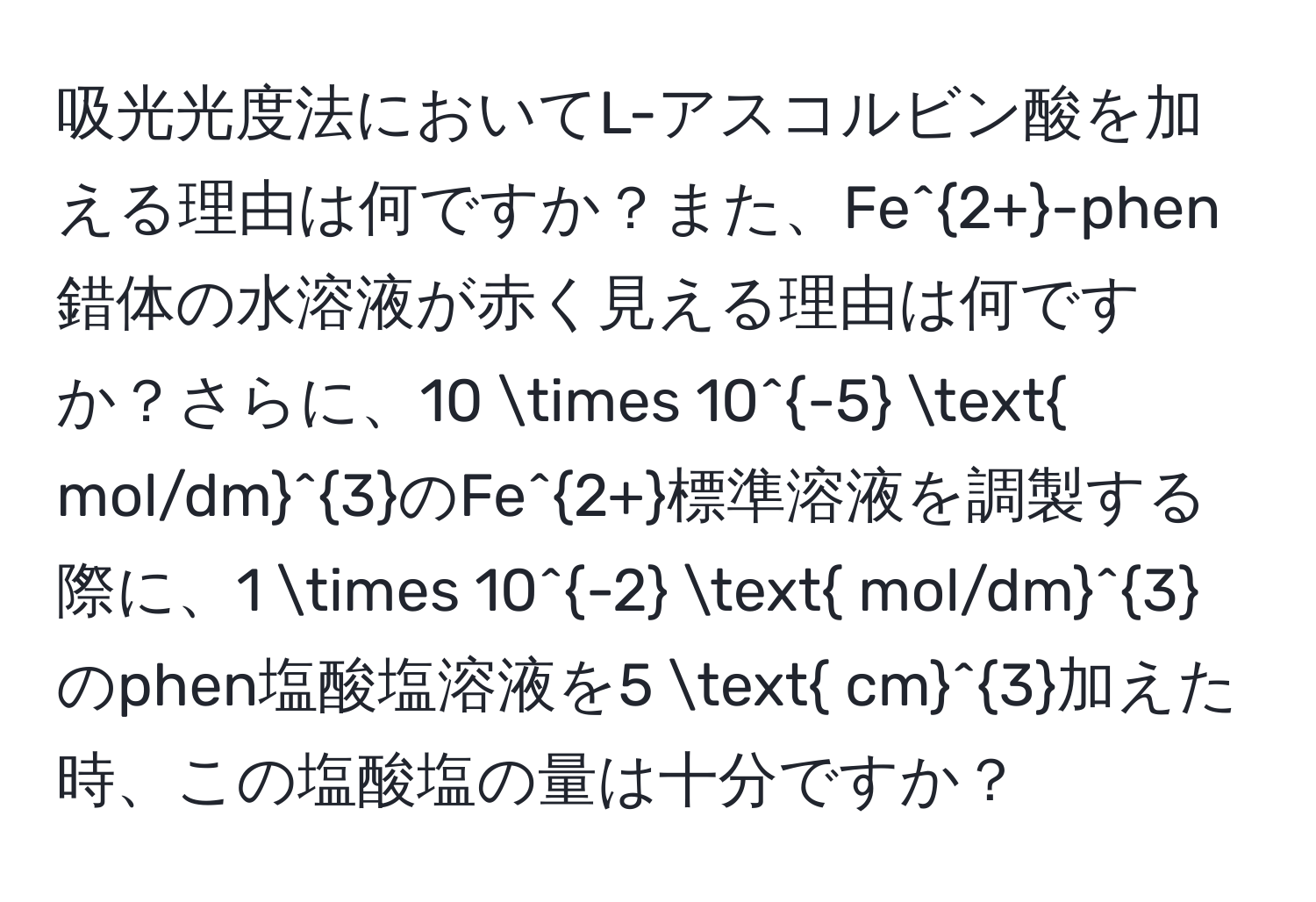 吸光光度法においてL-アスコルビン酸を加える理由は何ですか？また、Fe^(2+)-phen錯体の水溶液が赤く見える理由は何ですか？さらに、10 * 10^(-5) (mol/dm)^3のFe^(2+)標準溶液を調製する際に、1 * 10^(-2) (mol/dm)^3 のphen塩酸塩溶液を5 (cm)^3加えた時、この塩酸塩の量は十分ですか？