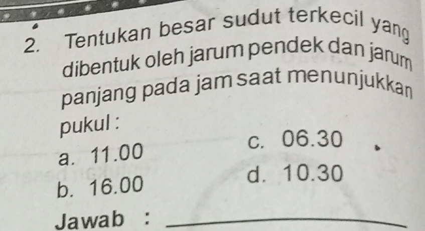 Tentukan besar sudut terkecil yang
dibentuk oleh jarum pendek dan jarum
panjang pada jam saat menunjukkan
pukul :
c. 06.30
a. 11.00
b. 16.00
d. 10.30
Jawab :_