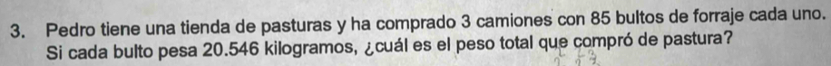 Pedro tiene una tienda de pasturas y ha comprado 3 camiones con 85 bultos de forraje cada uno. 
Si cada bulto pesa 20.546 kilogramos, ¿cuál es el peso total que compró de pastura?