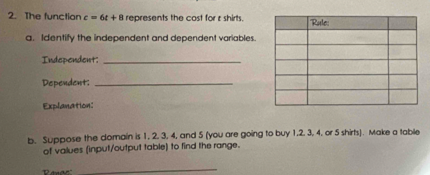 The function c=6t+8 represents the cost for t shirts. 
a. Identify the independent and dependent variables. 
Independent:_ 
Dependent:_ 
Explanation: 
b. Suppose the domain is 1, 2, 3, 4, and 5 (you are going to buy 1, 2, 3, 4, or 5 shirts). Make a table 
of values (input/output table) to find the range. 
Rana' 
_