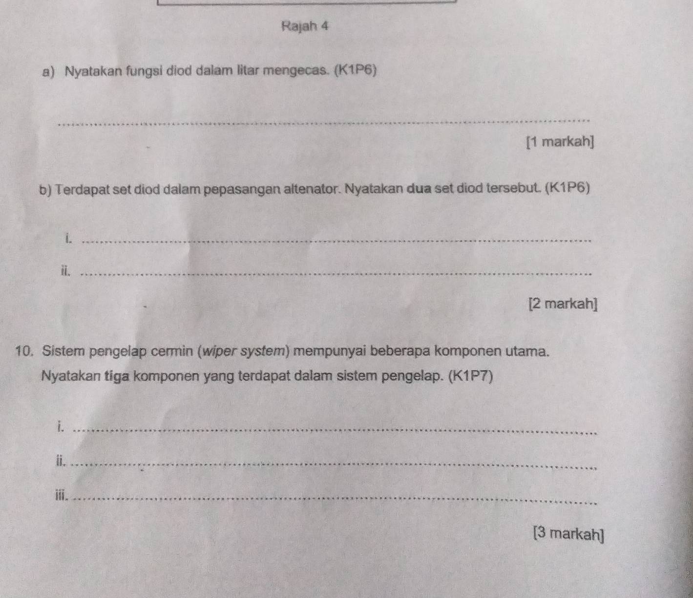 Rajah 4 
a) Nyatakan fungsi diod dalam litar mengecas. (K1P6) 
_ 
[1 markah] 
b) Terdapat set diod dalam pepasangan altenator. Nyatakan dua set diod tersebut. (K1P6) 
i._ 
ii._ 
[2 markah] 
10. Sistem pengelap cermin (wiper system) mempunyai beberapa komponen utama. 
Nyatakan tiga komponen yang terdapat dalam sistem pengelap. (K1P7) 
i._ 
ii._ 
ⅲ._ 
[3 markah]