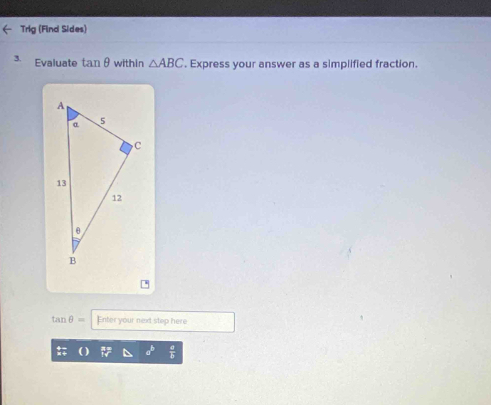 Trig (Find Sides) 
3. Evaluate tan θ within △ ABC. Express your answer as a simplified fraction.
tan θ = Enter your next step here
a^b  a/b 