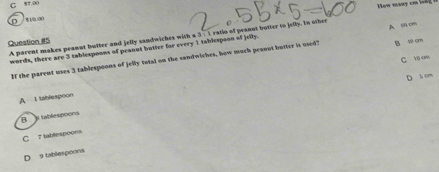 C 57,00
How many cm lo ng i
D 810.00
A parent makes peanut butter and jelly sandwiches with a 3 : 1 ratio of peanut butter to jelly. In other
Question #5
B 40 cm
words, there are 3 tablespoons of peanut butter for every 1 tablespoon of jelly.
If the parent uses 3 tablespoons of jelly total on the sandwiches, how much peanut butter is used? A 0 cm
C 10 cm
D 5 cm
A 1 tablespoon
B B tablespoons
C 7 tablespoons
D 9 tablespoons