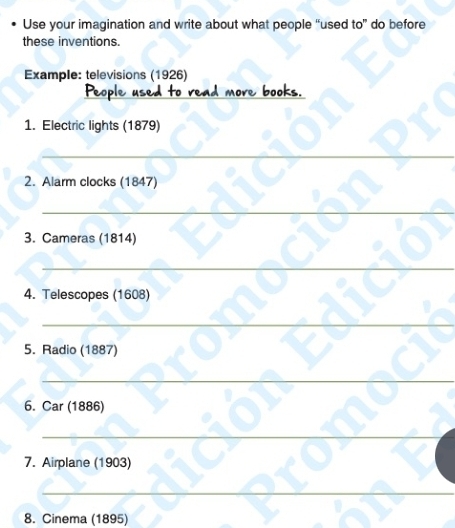 Use your imagination and write about what people “used to” do before 
these inventions. 
Example: televisions (1926) 
_ 
1. Electric lights (1879) 
_ 
2. Alarm clocks (1847) 
_ 
3. Cameras (1814) 
_ 
_ 
4. Telescopes (1608) 
_ 
5. Radio (1887) 
_ 
6. Car (1886) 
_ 
7. Airplane (1903) 
_ 
8. Cinema (1895)