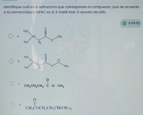 Identifique cuál es la estructura que corresponde al compuesto, que de acuerdo
a la nomenclatura IUPAC es el 3-metil-but-2-enoato de etilo
0:09:52
a
b
c. beginarrayr O CH_3CH_2CH_2-C-O-CH_3endarray
σ beginarrayr O CH_3COCH_2CH_2CH(CH_3)_2endarray