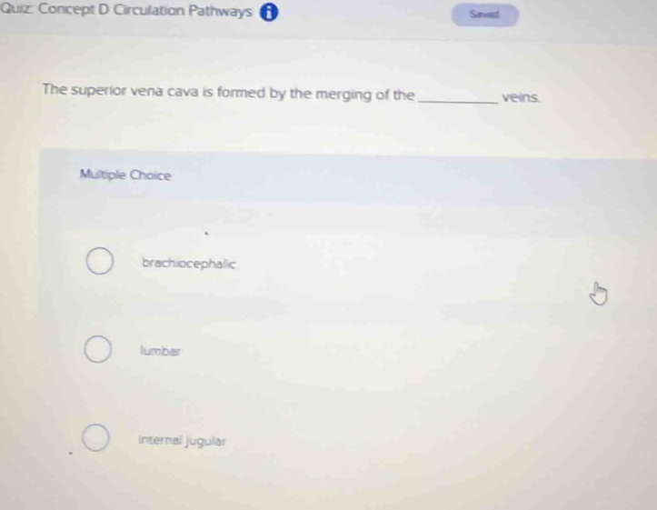 Concept D Circulation Pathways A Saend
The superior vena cava is formed by the merging of the _veins.
Multiple Choice
brachiocephalic
lumbar
Internal jugular