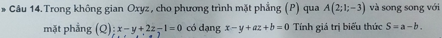 » Câu 14. Trong không gian Oxyz, cho phương trình mặt phẳng (P) qua A(2;1;-3) và song song với 
mặt phẳng (Q); x-y+2z-1=0 có dạng x-y+az+b=0 Tính giá trị biểu thức S=a-b.