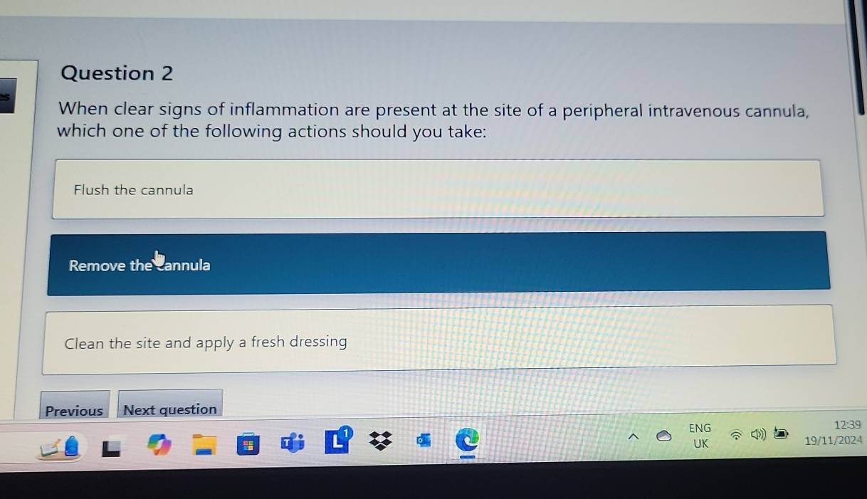 When clear signs of inflammation are present at the site of a peripheral intravenous cannula,
which one of the following actions should you take:
Flush the cannula
Remove the cannula
Clean the site and apply a fresh dressing
Previous Next question
ENG 12:39
UK 19/11/2024