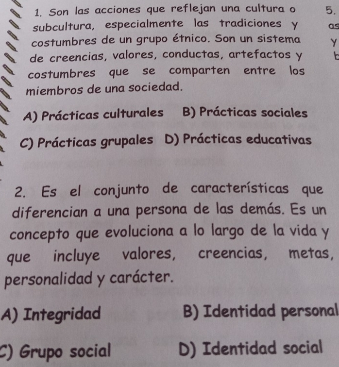 Son las acciones que reflejan una cultura o 5.
subcultura, especialmente las tradiciones y as
costumbres de un grupo étnico. Son un sistema Y
de creencias, valores, conductas, artefactos y
costumbres que se comparten entre los
miembros de una sociedad.
A) Prácticas culturales B) Prácticas sociales
C) Prácticas grupales D) Prácticas educativas
2. Es el conjunto de características que
diferencian a una persona de las demás. Es un
concepto que evoluciona a lo largo de la vida y
que incluye valores, creencias， metas,
personalidad y carácter.
A) Integridad B) Identidad personal
C) Grupo social D) Identidad social