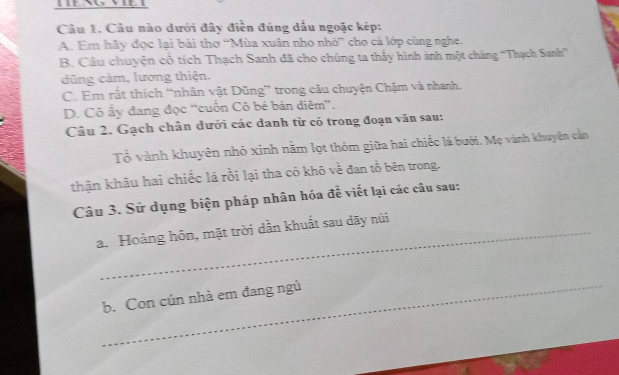 Câu nào dưới đây điền đúng dấu ngoặc kép:
A. Em hãy đọc lại bài thơ “Mùa xuân nho nhỏ” cho cả lớp cùng nghe.
B. Câu chuyện cô tích Thạch Sanh đã cho chúng ta thấy hình ảnh một chảng ''Thạch Sanh'''
dũng cảm, lương thiện.
C. Em rất thích “nhân vật Dũng” trong câu chuyện Chậm và nhanh.
D. Cô ấy đang đọc “cuồn Cô bé bán diêm”.
Câu 2. Gạch chân dưới các danh từ có trong đoạn văn sau:
Tổ vành khuyên nhỏ xinh năm lọt thỏm giữa hai chiếc lá bưới. Mẹ vành khuyên cần
thận khâu hai chiếc lá rồi lại tha cỏ khô về đan tổ bên trong.
Câu 3. Sử dụng biện pháp nhân hóa đề viết lại các câu sau:
a. Hoàng hôn, mặt trời dần khuất sau dãy núi
_
b. Con cún nhà em đang ngủ