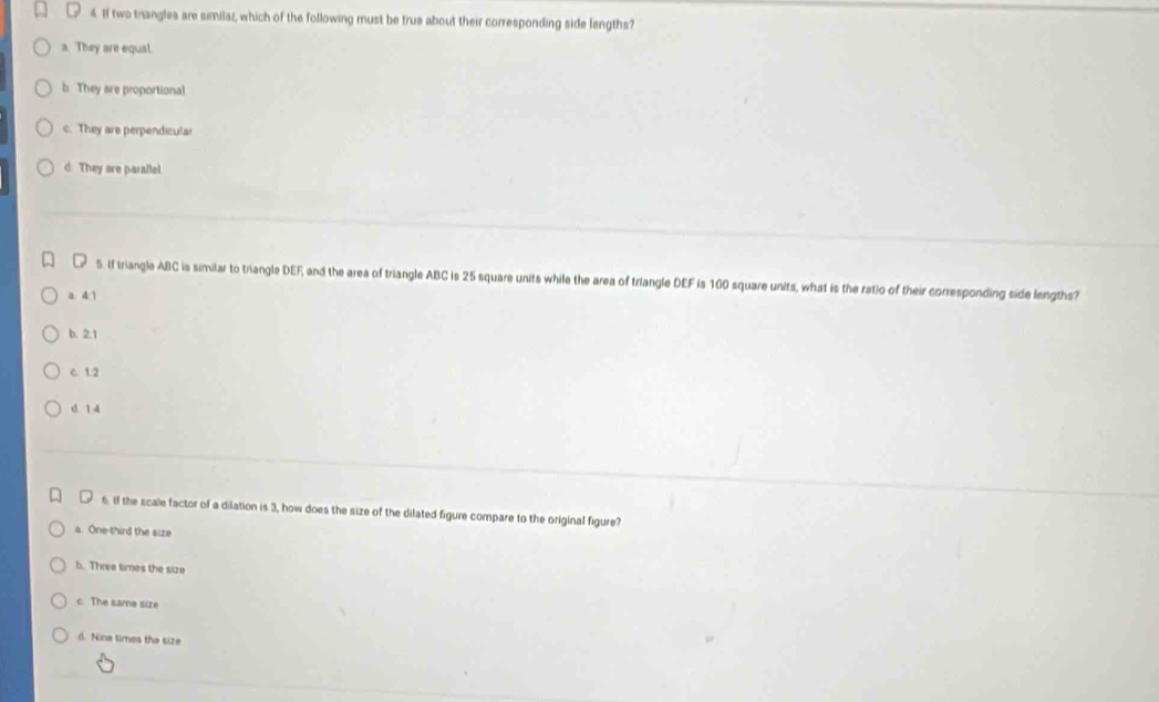 If two trangles are similar, which of the following must be true about their corresponding side lengths?
a. They are equal.
b. They are proportional
c. They are perpendicular
d. They are paralle.
S. If triangle ABC is similar to triangle DEF and the area of triangle ABC is 25 square units while the area of triangle DEF is 160 square units, what is the ratio of their corresponding side lengths?
a 4:1
b. 2.1
c. 1:2
d 1 4
6. If the scale factor of a dilation is 3, how does the size of the dilated figure compare to the original figure?
a. One-third the size
b. Three times the size
c. The same size
d. Nine times the size
