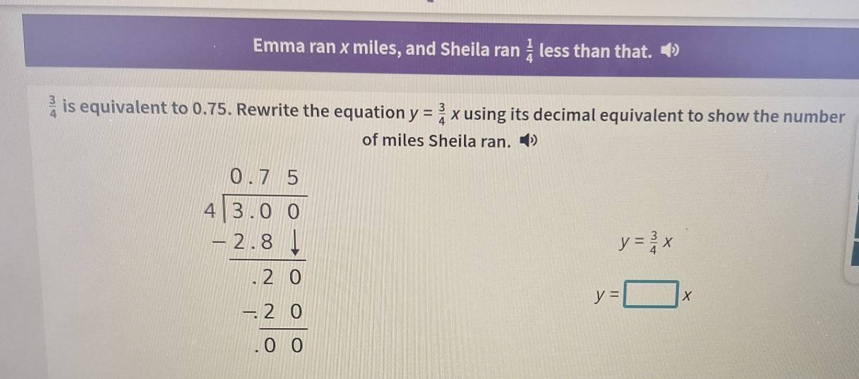 Emma ran x miles, and Sheila ran  1/4  less than that.
 3/4  is equivalent to 0.75. Rewrite the equation using its decimal equivalent to show the number
y= 3/4 x
of miles Sheila ran. D
beginarrayr □ .7.5 4encloselongdiv 2.95 -2.9 hline -2.9 -2.9 hline 0.5endarray
y= 3/4 x
y=□ x