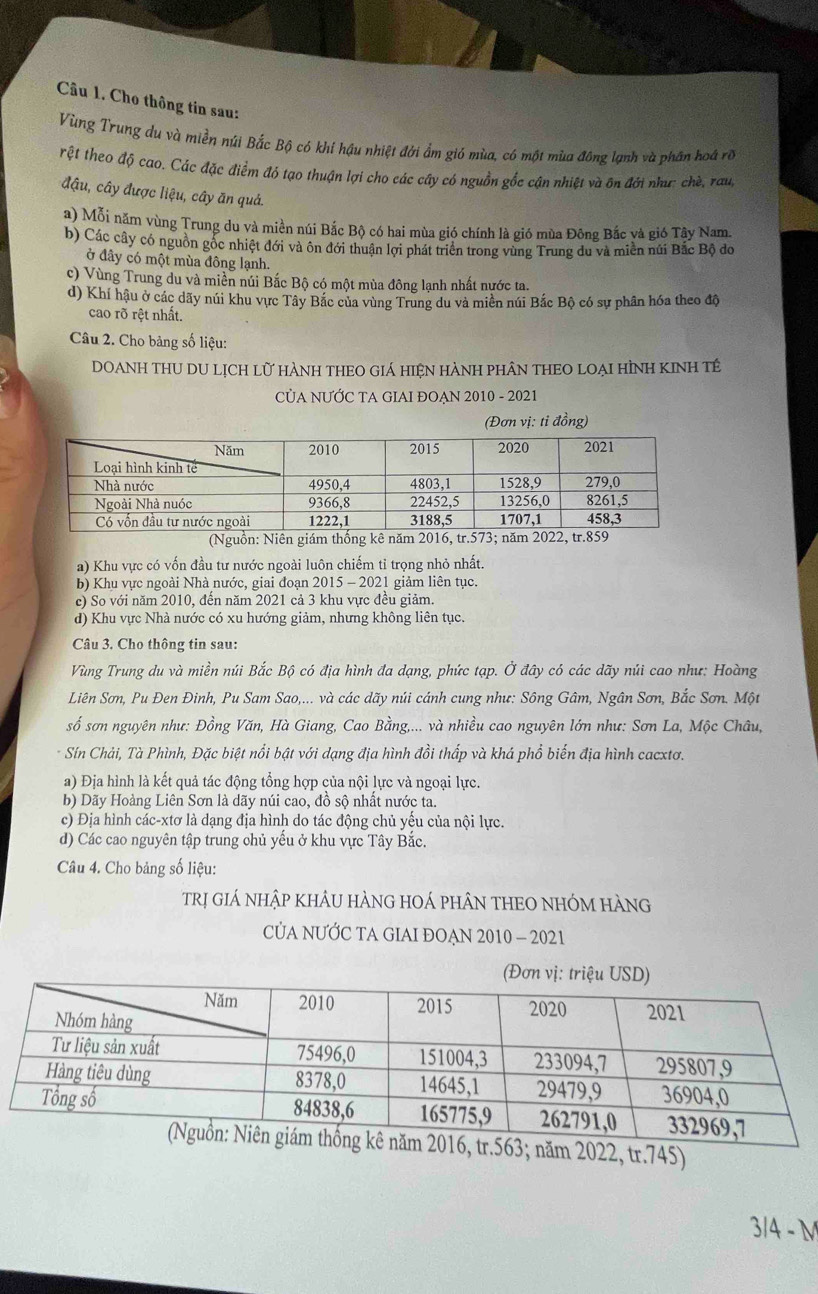 Cho thông tin sau:
Vùng Trung du và miền núi Bắc Bộ có khi hậu nhiệt đới ẩm gió mùa, có một mùa đông lạnh và phân hoá rõ
rệt theo độ cao. Các đặc điểm đó tạo thuận lợi cho các cây có nguồn gốc cận nhiệt và ôn đới nhưc chè, raug
đậu, cây được liệu, cây ăn quả.
a) Mỗi năm vùng Trung du và miền núi Bắc Bộ có hai mùa gió chính là gió mùa Đông Bắc và gió Tây Nam.
b) Các cây có nguồn gốc nhiệt đới và ôn đới thuận lợi phát triển trong vùng Trung du và miền núi Bắc Bộ đo
ở đây có một mùa đông lạnh.
c) Vùng Trung du và miền núi Bắc Bộ có một mùa đông lạnh nhất nước ta.
d) Khí hậu ở các dãy núi khu vực Tây Bắc của vùng Trung du và miền núi Bắc Bộ có sự phân hóa theo độ
cao rõ rệt nhất.
Câu 2. Cho bảng số liệu:
DOANH THU DU LỊCh lữ hànH tHEO Giá hiện hànH phân tHEO lOẠi HìnH kINh tế
CỦA NƯỚC TA GIAI ĐOẠN 2010 - 2021
(Đơn vị: tỉ đồng)
(Nguồn: Niên giám thống kê năm 2016, tr.573; năm 2022, tr.859
a) Khu vực có vốn đầu tư nước ngoài luôn chiếm tỉ trọng nhỏ nhất.
b) Khu vực ngoài Nhà nước, giai đoạn 2015 - 2021 giảm liên tục.
c) So với năm 2010, đến năm 2021 cả 3 khu vực đều giảm.
d) Khu vực Nhà nước có xu hướng giảm, nhưng không liên tục.
Câu 3. Cho thông tin sau:
Vùng Trung du và miền núi Bắc Bộ có địa hình đa dạng, phức tạp. Ở đây có các dãy núi cao như: Hoàng
Liên Sơn, Pu Đen Đinh, Pu Sam Sao,... và các dãy núi cánh cung như: Sông Gâm, Ngân Sơn, Bắc Sơn. Một
số sơn nguyên như: Đồng Văn, Hà Giang, Cao Bằng,... và nhiều cao nguyên lớn như: Sơn La, Mộc Châu,
* Sín Chải, Tà Phình, Đặc biệt nổi bật với dạng địa hình đồi thấp và khá phổ biến địa hình cacxtơ.
a) Địa hình là kết quả tác động tổng hợp của nội lực và ngoại lực.
b) Dãy Hoàng Liên Sơn là dãy núi cao, đồ sộ nhất nước ta.
c) Địa hình các-xtơ là dạng địa hình do tác động chủ yếu của nội lực.
d) Các cao nguyên tập trung chủ yếu ở khu vực Tây Bắc.
Câu 4. Cho bảng số liệu:
Trị giÁ nhập khÂU hÀNG HOÁ phÂN THEO NHÓM hàNg
CỦA NƯỚC TA GIAI ĐOẠN 2010 - 2021
2022, tr.745)
3/4 - M