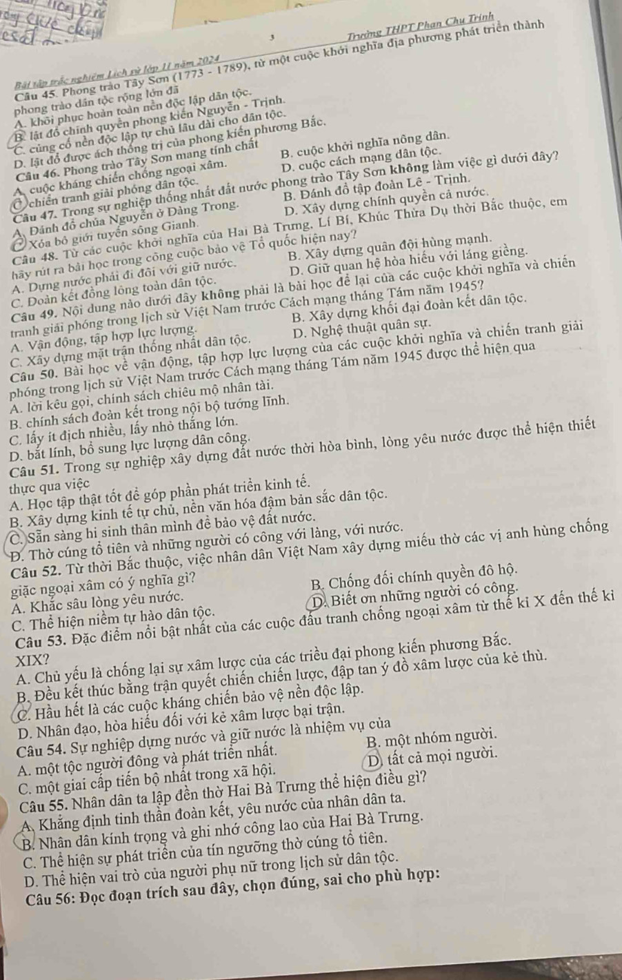 Bãi tập trấc nghiêm Lịch sử lớp 11 năm 2024 Trường THPT Phan Chụ Trính
Câu 45. Phong trào Tây Sơn (1773 - 1789), từ một cuộc khởi nghĩa địa phương phát triển thành
phong trào dân tộc rộng lớn đã
A. khôi phục hoàn toàn nền độc lập dân tộc.
B lật đồ chính quyễn phong kiến Nguyễn - Trịnh.
C. củng cố nền độc lập tự chủ lâu đài cho dân tộc.
D. lật đổ được ách thống trị của phong kiến phương Bắc.
D. cuộc cách mạng dân tộc.
Câu 46. Phong trào Tây Sơn mang tính chất
A cuộc kháng chiến chống ngoại xâm. B. cuộc khởi nghĩa nông dân.
Câu 47. Trong sự nghiệp thống nhất đắt nước phong trào Tây Sơn không làm việc gì dưới đây?
C chiến tranh giải phóng dân tộc.
D. Xây dựng chính quyền cả nước.
Đánh đồ chúa Nguyễn ở Đàng Trong. B. Đánh đồ tập đoàn Lê - Trịnh.
Câu 48. Từ các cuộc khởi nghĩa của Hai Bà Trưng, Lí Bí, Khúc Thừa Dụ thời Bắc thuộc, em
Xóa bộ giới tuyến sông Gianh.
hãy rút ra bài học trong công cuộc bảo vệ Tổ quốc hiện nay?
A. Dựng nước phải đi đôi với giữ nước. B. Xây dựng quân đội hùng mạnh.
C. Đoàn kết đồng lồng toàn dân tộc. D. Giữ quan hệ hòa hiếu với láng giềng.
Câu 49. Nội dung nào dưới đây không phải là bài học để lại của các cuộc khởi nghĩa và chiến
tranh giải phóng trong lịch sử Việt Nam trước Cách mạng tháng Tám năm 1945?
A. Vận động, tập hợp lực lượng. B. Xây dựng khối đại đoàn kết dân tộc.
C. Xãy dựng mặt trận thống nhất dân tộc. D. Nghệ thuật quân sự.
Câu 50. Bài học về vận động, tập hợp lực lượng của các cuộc khởi nghĩa và chiến tranh giải
phóng trong lịch sử Việt Nam trước Cách mạng tháng Tám năm 1945 được thể hiện qua
A. lời kêu gọi, chính sách chiêu mộ nhân tài.
B. chính sách đoàn kết trong nội bộ tướng lĩnh.
C. lấy ít địch nhiều, lấy nhỏ thắng lớn.
D. bắt lính, bồ sung lực lượng dân công.
Câu 51. Trong sự nghiệp xây dựng đất nước thời hòa bình, lòng yêu nước được thể hiện thiết
thực qua việc
A. Học tập thật tốt đề góp phần phát triển kinh tế.
B. Xây dựng kinh tế tự chủ, nền văn hóa đậm bản sắc dân tộc.
C. Sẵn sàng hi sinh thân mình đề bảo vệ đất nước.
Đ. Thờ cúng tổ tiên và những người có công với làng, với nước.
Câu 52. Từ thời Bắc thuộc, việc nhân dân Việt Nam xây dựng miếu thờ các vị anh hùng chống
giặc ngoại xâm có ý nghĩa gì?
A. Khắc sâu lòng yêu nước. B Chống đối chính quyền đô hộ.
C. Thể hiện niềm tự hào dân tộc. D.Biết ơn những người có công.
Câu 53. Đặc điểm nổi bật nhất của các cuộc đấu tranh chống ngoại xâm từ thế ki X đến thế kỉ
XIX?
A. Chủ yếu là chống lại sự xâm lược của các triều đại phong kiến phương Bắc.
B. Đều kết thúc bằng trận quyết chiến chiến lược, đập tan ý đồ xâm lược của kẻ thù.
C. Hầu hết là các cuộc kháng chiến bảo vệ nền độc lập.
D. Nhân đạo, hòa hiếu đối với kẻ xâm lược bại trận.
Câu 54. Sự nghiệp dựng nước và giữ nựớc là nhiệm vụ của
A. một tộc người đông và phát triển nhất. B. một nhóm người.
C. một giai cấp tiến bộ nhất trong xã hội.  D ất cả mọi người.
Câu 55. Nhân dân ta lập đền thờ Hai Bà Trưng thể hiện điều gì?
A Khẳng định tinh thần đoàn kết, yêu nước của nhân dân ta.
B. Nhân dân kính trọng và ghi nhớ công lao của Hai Bà Trưng.
C. Thể hiện sự phát triển của tín ngưỡng thờ cúng tổ tiên.
D. Thể hiện vai trò của người phụ nữ trong lịch sử dân tộc.
Câu 56: Đọc đoạn trích sau đây, chọn đúng, sai cho phù hợp: