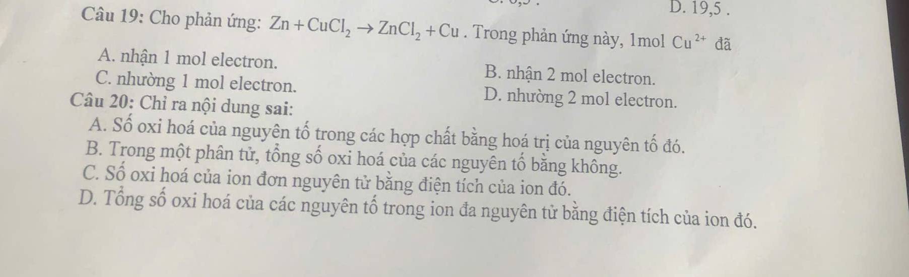 D. 19,5 .
Câu 19: Cho phản ứng: Zn+CuCl_2to ZnCl_2+Cu. Trong phản ứng này, 1mol Cu^(2+) đã
A. nhận 1 mol electron. B. nhận 2 mol electron.
C. nhường 1 mol electron. D. nhường 2 mol electron.
Câu 20: Chỉ ra nội dung sai:
A. Số oxi hoá của nguyên tố trong các hợp chất bằng hoá trị của nguyên tố đó.
B. Trong một phân tử, tổng số oxi hoá của các nguyên tổ bằng không.
C. Số oxi hoá của ion đơn nguyên tử bằng điện tích của ion đó.
D. Tổng số oxi hoá của các nguyên tổ trong ion đa nguyên tử bằng điện tích của ion đó.