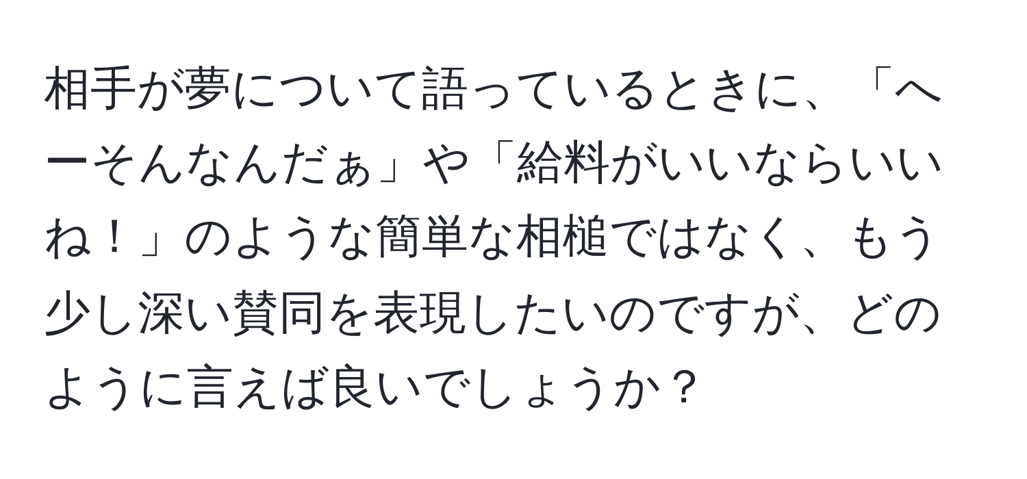 相手が夢について語っているときに、「へーそんなんだぁ」や「給料がいいならいいね！」のような簡単な相槌ではなく、もう少し深い賛同を表現したいのですが、どのように言えば良いでしょうか？