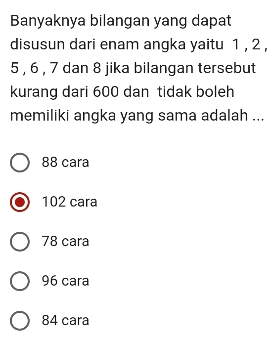 Banyaknya bilangan yang dapat
disusun dari enam angka yaitu 1 , 2 ,
5 , 6 , 7 dan 8 jika bilangan tersebut
kurang dari 600 dan tidak boleh
memiliki angka yang sama adalah ...
88 cara
102 cara
78 cara
96 cara
84 cara