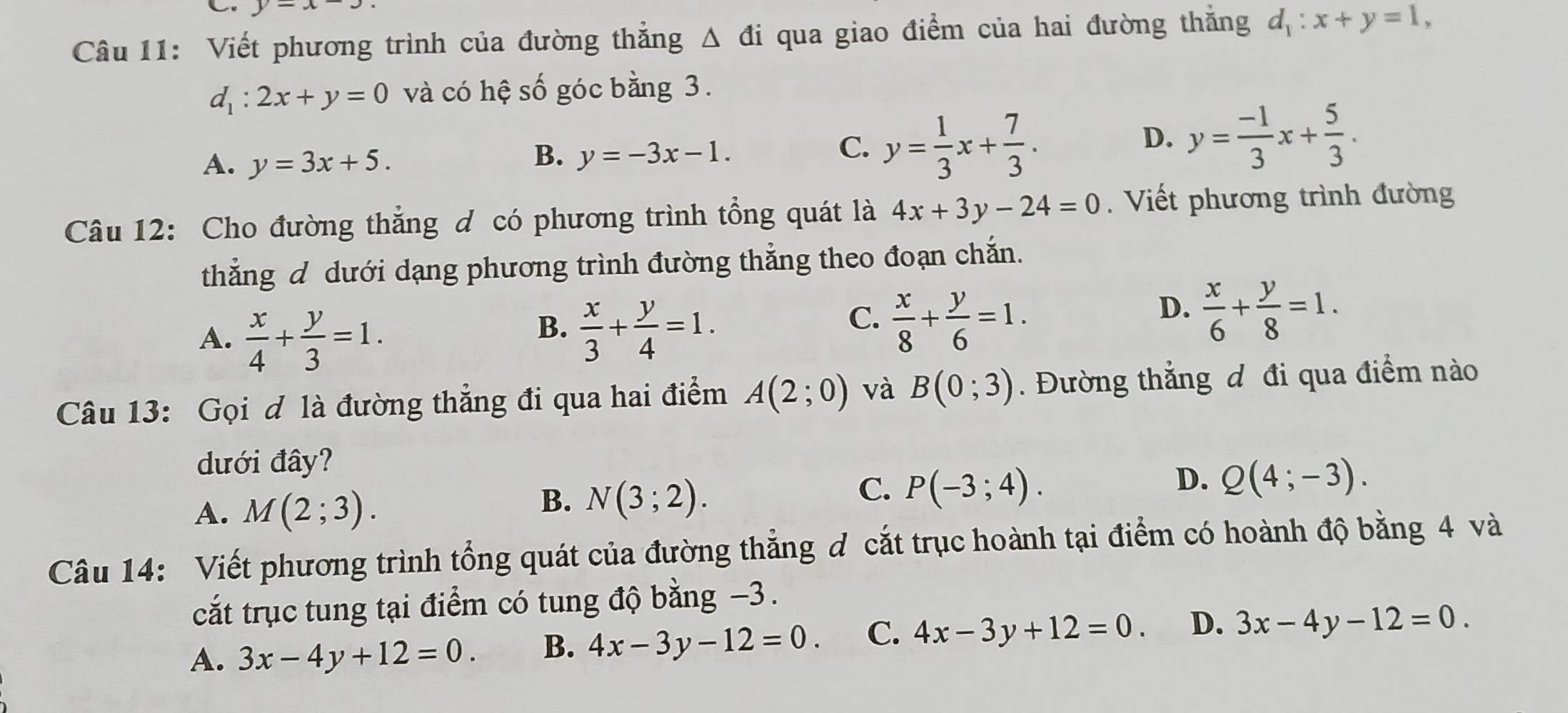 y=x-3. 
Câu 11: Viết phương trình của đường thẳng Δ đi qua giao điểm của hai đường thắng d_1:x+y=1,
d_1:2x+y=0 và có hệ số góc bằng 3.
A. y=3x+5.
B. y=-3x-1.
C. y= 1/3 x+ 7/3 .
D. y= (-1)/3 x+ 5/3 . 
Câu 12: Cho đường thẳng đ có phương trình tổng quát là 4x+3y-24=0. Viết phương trình đường
thẳng d dưới dạng phương trình đường thắng theo đoạn chắn.
A.  x/4 + y/3 =1.
C.
B.  x/3 + y/4 =1.  x/8 + y/6 =1.
D.  x/6 + y/8 =1. 
Câu 13: Gọi đ là đường thẳng đi qua hai điểm A(2;0) và B(0;3). Đường thắng đ đi qua điểm nào
dưới đây?
A. M(2;3).
B. N(3;2).
C. P(-3;4).
D. Q(4;-3). 
Câu 14: Viết phương trình tổng quát của đường thẳng đ cắt trục hoành tại điểm có hoành độ bằng 4 và
cắt trục tung tại điểm có tung độ bằng −3.
A. 3x-4y+12=0. B. 4x-3y-12=0. C. 4x-3y+12=0. D. 3x-4y-12=0.