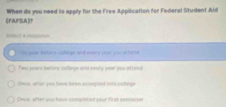 When do you need to apply for the Free Application for Federal Student Aid
(FAFSA)?
Selact a responon
The your before callege and every yest you attend
Two years befere college and every year you attend
Once, after you have been accepted into college
Once, after you have completed your first semester