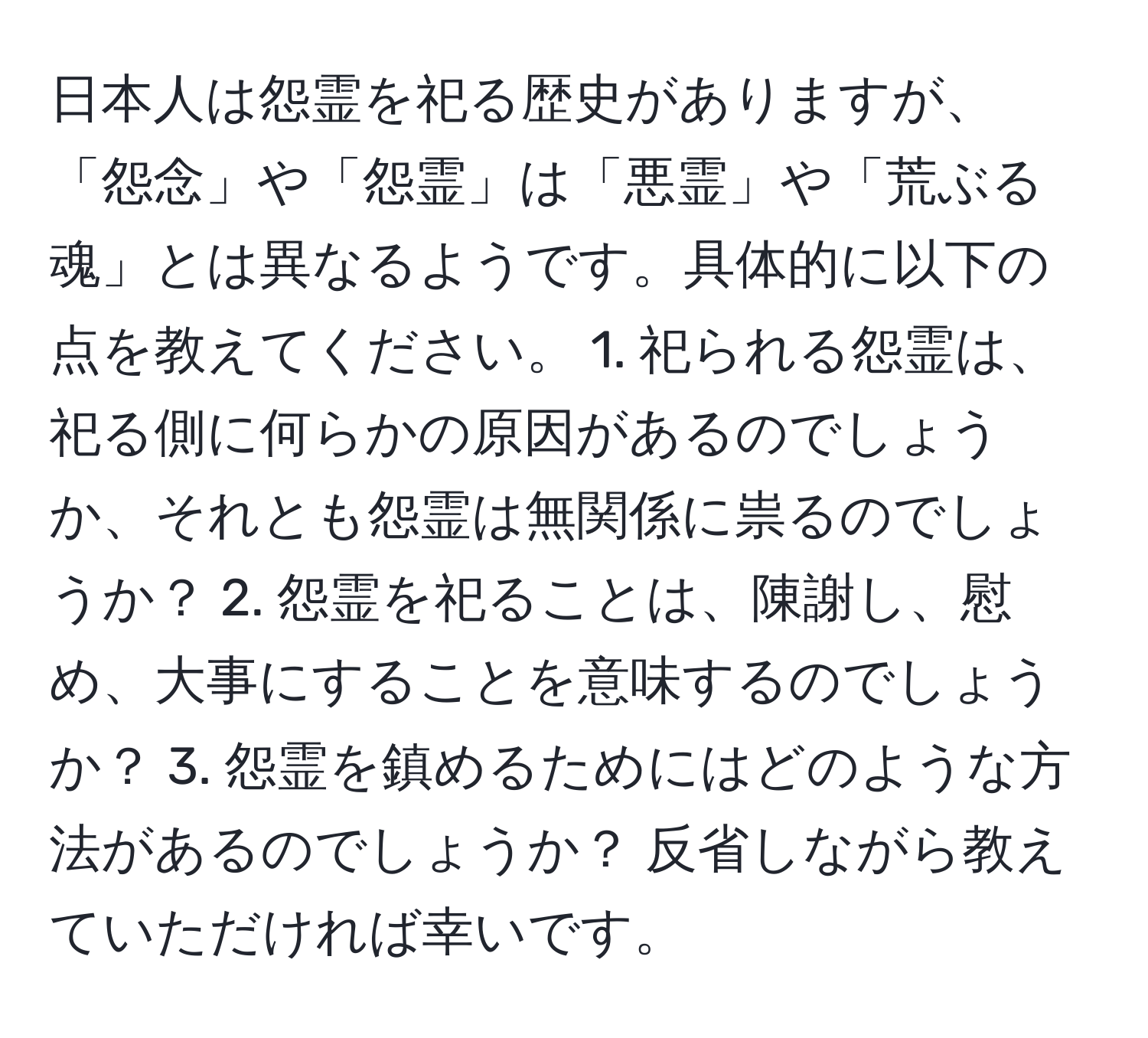 日本人は怨霊を祀る歴史がありますが、「怨念」や「怨霊」は「悪霊」や「荒ぶる魂」とは異なるようです。具体的に以下の点を教えてください。 1. 祀られる怨霊は、祀る側に何らかの原因があるのでしょうか、それとも怨霊は無関係に祟るのでしょうか？ 2. 怨霊を祀ることは、陳謝し、慰め、大事にすることを意味するのでしょうか？ 3. 怨霊を鎮めるためにはどのような方法があるのでしょうか？ 反省しながら教えていただければ幸いです。