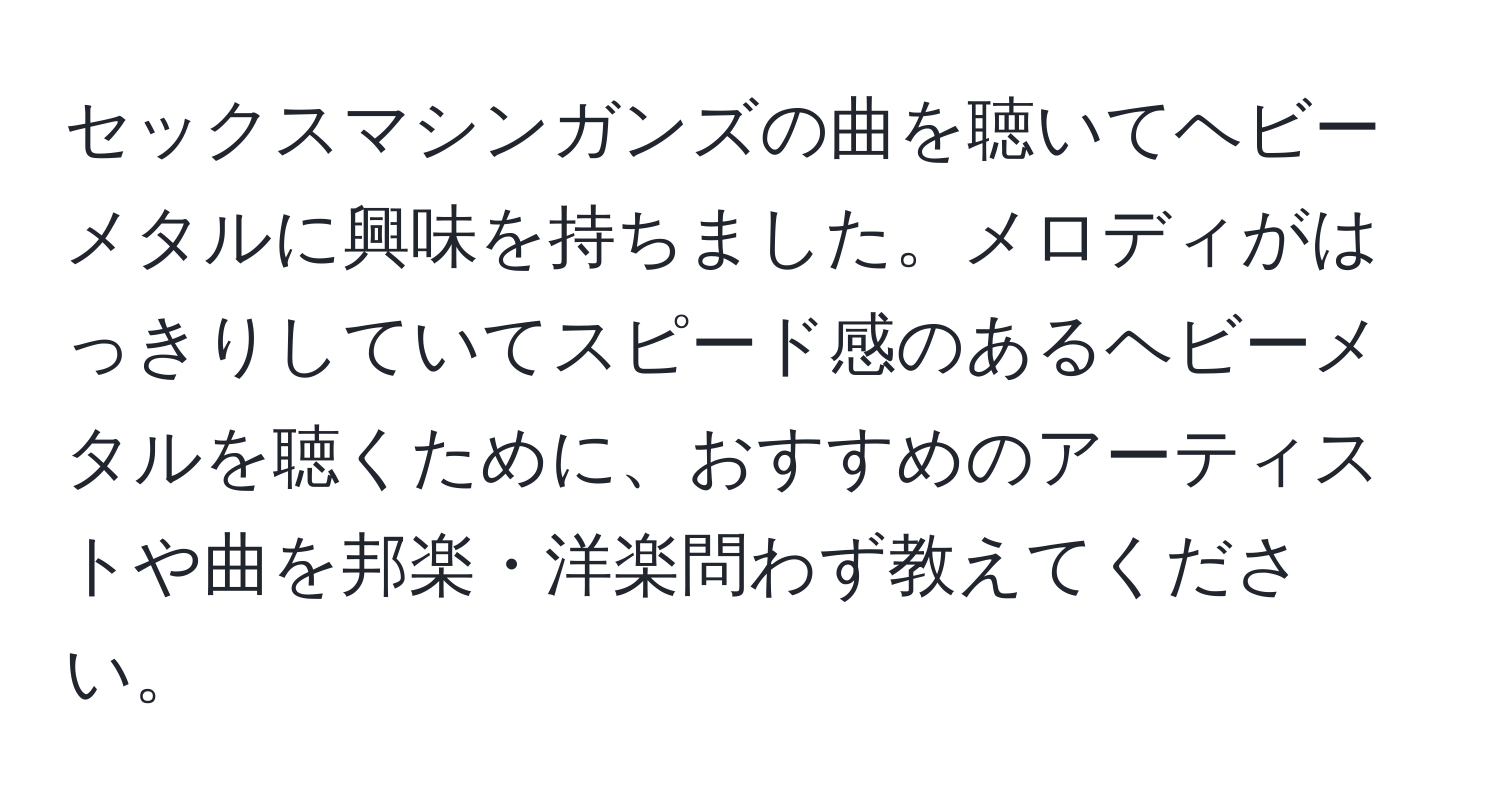 セックスマシンガンズの曲を聴いてヘビーメタルに興味を持ちました。メロディがはっきりしていてスピード感のあるヘビーメタルを聴くために、おすすめのアーティストや曲を邦楽・洋楽問わず教えてください。