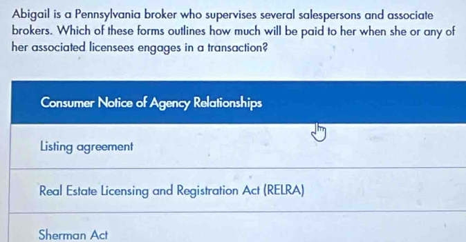 Abigail is a Pennsylvania broker who supervises several salespersons and associate
brokers. Which of these forms outlines how much will be paid to her when she or any of
her associated licensees engages in a transaction?
Consumer Notice of Agency Relationships
Listing agreement
Real Estate Licensing and Registration Act (RELRA)
Sherman Act