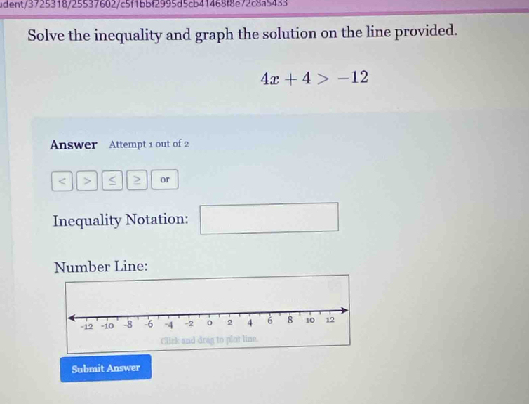 udent/3725318/25537602/c5f1bbf2995d5cb41468f8e72c8a5433 
Solve the inequality and graph the solution on the line provided.
4x+4>-12
Answer Attempt 1 out of 2 
< > S 2 or 
Inequality Notation: □ 
Number Line: 
Submit Answer