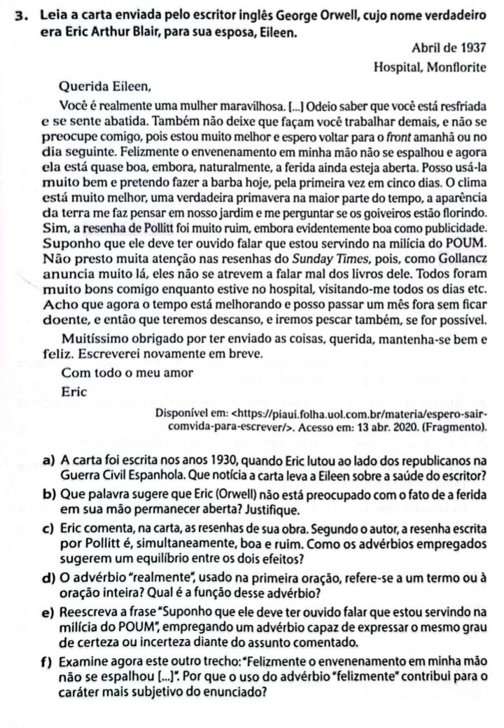 Leia a carta enviada pelo escritor inglês George Orwell, cujo nome verdadeiro
era Eric Arthur Blair, para sua esposa, Eileen.
Abril de 1937
Hospital, Monflorite
Querida Eileen,
Você é realmente uma mulher maravilhosa. [...] Odeio saber que você está resfriada
e se sente abatida. Também não deixe que façam você trabalhar demais, e não se
preocupe comigo, pois estou muito melhor e espero voltar para o front amanhã ou no
dia seguinte. Felizmente o envenenamento em minha mão não se espalhou e agora
ela está quase boa, embora, naturalmente, a ferida ainda esteja aberta. Posso usá-la
muito bem e pretendo fazer a barba hoje, pela primeira vez em cinco dias. O clima
está muito melhor, uma verdadeira primavera na maior parte do tempo, a aparência
da terra me faz pensar em nosso jardim e me perguntar se os goiveiros estão florindo.
Sim, a resenha de Pollitt foi muito ruim, embora evidentemente boa como publicidade.
Suponho que ele deve ter ouvido falar que estou servindo na milícia do POUM.
Não presto muita atenção nas resenhas do Sunday Times, pois, como Gollancz
anuncia muito lá, eles não se atrevem a falar mal dos livros dele. Todos foram
muito bons comigo enquanto estive no hospital, visitando-me todos os dias etc.
Acho que agora o tempo está melhorando e posso passar um mês fora sem ficar
doente, e então que teremos descanso, e iremos pescar também, se for possível.
Muitíssimo obrigado por ter enviado as coisas, querida, mantenha-se bem e
feliz. Escreverei novamente em breve.
Com todo o meu amor
Eric
Disponível em:. Acesso em: 13 abr. 2020. (Fragmento).
a) A carta foi escrita nos anos 1930, quando Eric lutou ao lado dos republicanos na
Guerra Civil Espanhola. Que notícia a carta leva a Eileen sobre a saúde do escritor?
b) Que palavra sugere que Eric (Orwell) não está preocupado com o fato de a ferida
em sua mão permanecer aberta? Justifique.
c) Eric comenta, na carta, as resenhas de sua obra. Segundo o autor, a resenha escrita
por Pollitt é, simultaneamente, boa e ruim. Como os advérbios empregados
sugerem um equilíbrio entre os dois efeitos?
d) O advérbio "realmente', usado na primeira oração, refere-se a um termo ou à
oração inteira? Qual é a função desse advérbio?
e) Reescreva a frase “Suponho que ele deve ter ouvido falar que estou servindo na
milícia do POUM", empregando um advérbio capaz de expressar o mesmo grau
de certeza ou incerteza diante do assunto comentado.
f ) Examine agora este outro trecho:“Felizmente o envenenamento em minha mão
não se espalhou (...)”. Por que o uso do advérbio "felizmente” contribui para o
caráter mais subjetivo do enunciado?