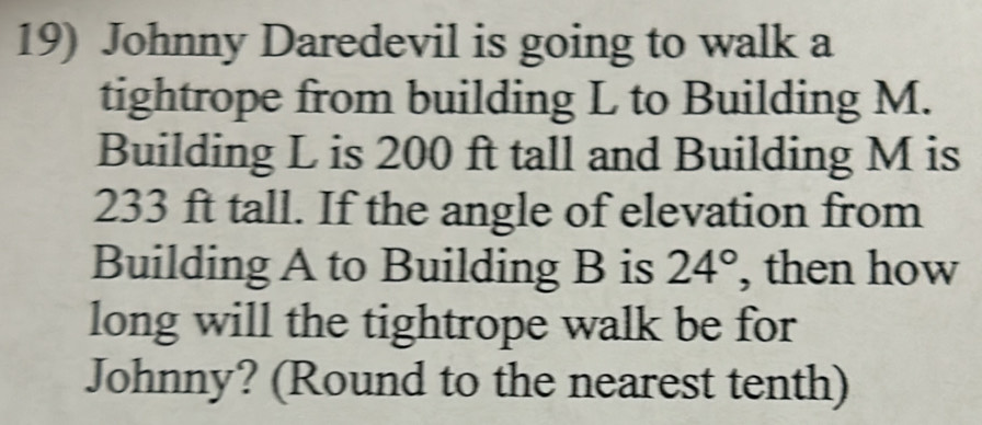 Johnny Daredevil is going to walk a 
tightrope from building L to Building M. 
Building L is 200 ft tall and Building M is
233 ft tall. If the angle of elevation from 
Building A to Building B is 24° , then how 
long will the tightrope walk be for 
Johnny? (Round to the nearest tenth)