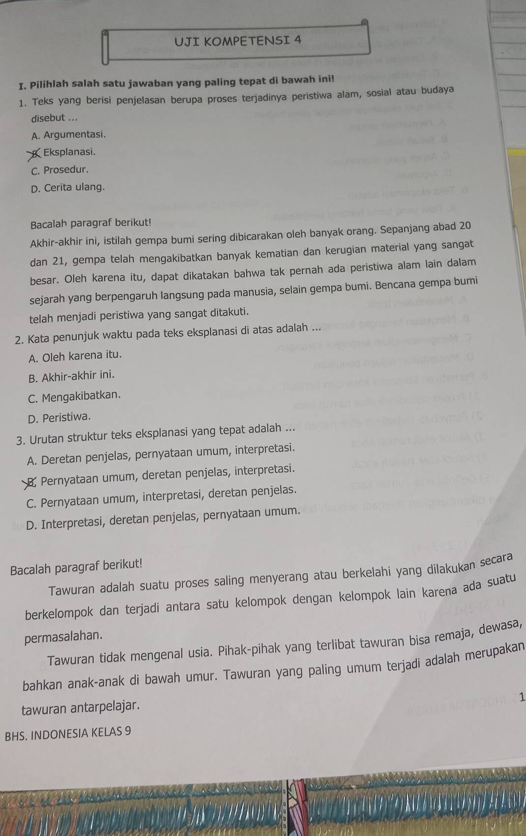 UJI KOMPETENSI 4
I. Pilihlah salah satu jawaban yang paling tepat di bawah ini!
1. Teks yang berisi penjelasan berupa proses terjadinya peristiwa alam, sosial atau budaya
disebut ...
A. Argumentasi.
Eksplanasi.
C. Prosedur.
D. Cerita ulang.
Bacalah paragraf berikut!
Akhir-akhir ini, istilah gempa bumi sering dibicarakan oleh banyak orang. Sepanjang abad 20
dan 21, gempa telah mengakibatkan banyak kematian dan kerugian material yang sangat
besar. Oleh karena itu, dapat dikatakan bahwa tak pernah ada peristiwa alam lain dalam
sejarah yang berpengaruh langsung pada manusia, selain gempa bumi. Bencana gempa bumi
telah menjadi peristiwa yang sangat ditakuti.
2. Kata penunjuk waktu pada teks eksplanasi di atas adalah ...
A. Oleh karena itu.
B. Akhir-akhir ini.
C. Mengakibatkan.
D. Peristiwa.
3. Urutan struktur teks eksplanasi yang tepat adalah ...
A. Deretan penjelas, pernyataan umum, interpretasi.
B. Pernyataan umum, deretan penjelas, interpretasi.
C. Pernyataan umum, interpretasi, deretan penjelas.
D. Interpretasi, deretan penjelas, pernyataan umum.
Bacalah paragraf berikut!
Tawuran adalah suatu proses saling menyerang atau berkelahi yang dilakukan secara
berkelompok dan terjadi antara satu kelompok dengan kelompok lain karena ada suatu
permasalahan.
Tawuran tidak mengenal usia. Pihak-pihak yang terlibat tawuran bisa remaja, dewasa,
bahkan anak-anak di bawah umur. Tawuran yang paling umum terjadi adalah merupakan
1
tawuran antarpelajar.
BHS. INDONESIA KELAS 9