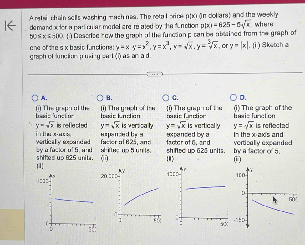 A retail chain sells washing machines. The retail price p(x) (in dollars) and the weekly
demand x for a particular model are related by the function p(x)=625-5sqrt(x) , where
50≤ x≤ 500. (i) Describe how the graph of the function p can be obtained from the graph of
one of the six basic functions: y=x, y=x^2, y=x^3, y=sqrt(x), y=sqrt[3](x) , or y=|x|. (ii) Sketch a
graph of function p using part (i) as an aid.
A.
B.
C.
D.
(i) The graph of the (i) The graph of the (i) The graph of the (i) The graph of the
basic function basic function basic function basic function
y=sqrt(x) is reflected y=sqrt(x) is vertically y=sqrt(x) is vertically y=sqrt(x) is reflected
in the x-axis, expanded by a expanded by a in the x-axis and
vertically expanded factor of 625, and factor of 5, and vertically expanded
by a factor of 5, and shifted up 5 units. shifted up 625 units. by a factor of 5.
shifted up 625 units. (ii) (ii) (ii)
(ii)
20, 0