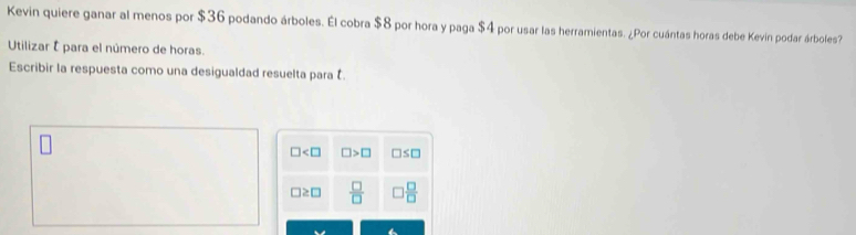 Kevin quiere ganar al menos por $36 podando árboles. Él cobra $8 por hora y paga $4 por usar las herramientas. ¿Por cuántas horas debe Kevin podar árboles?
Utilizar É para el número de horas.
Escribir la respuesta como una desigualdad resuelta para .
□ □ >□ □ ≤ □
□ ≥ □  □ /□    □ /□  