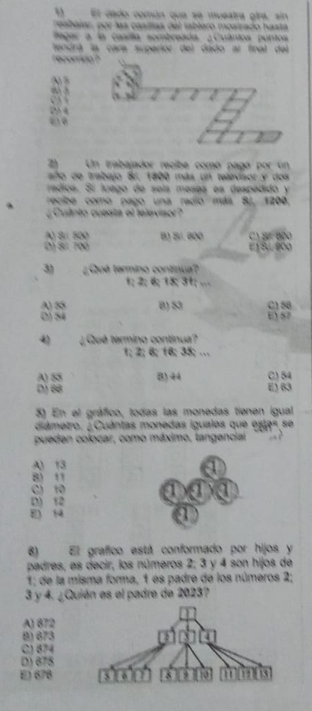 El dado común que se muestra gira, sin
reabelar, por las casíllas del tablero mosirado hasta
fagar a la casílla sombreada. ¿Cuântos puntos
tendrá la cara superior del dado al final del
recorricn ?
N 5
I
2) Un trabajador recibe comó pagó por un
año de trabajo Br, 1800 más un televisor y dos
rádíos. Sí luago de seís meses es despedido y
recibe como pago una radio más SJ, 1200.
¿Cuânto cuesta el lelevisor?
AQ S/ 500 B) B/. 800 C1 Sư Bộ0
D) Sứ. 700 EJ S. 600
3) ¿Qué tarmino continua?
1; 2; 6; 15; 31; ...
A) 55 B) 53 C) 58
D) 54 E) 87
4) ¿Qué termino continua?
1; 2; 6; 16; 35; …
A) 55 B) 44 C) 54
D) 66 E) 63
3) En el gráfico, todas las monedas tienen igual
diámetro. ¿Cuántas monedas iguales que estas se
pueden colocar, como máximo, tangencial

A 13
a
8) 11
C) 10 a a a
D) 12
E) 14
a
6) El grafico está conformado por hijos y
padres, es decir, los números 2; 3 y 4 son hijos de
1; de la misma forma, 1 es padre de los números 2;
3 y 4. ¿Quién es el padre de 2023?
A) 672
B) 673
C) 674
D) 675
E) 678