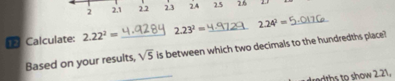 2 2.1 2.2 2.3 2.4 2.5 2.6 2.7
1 Calculate: 2.22^2= _ 2.23^2= _ 2.24^2= _ 
Based on your results, sqrt(5) is between which two decimals to the hundredths place? 
dredths to show 2.21,