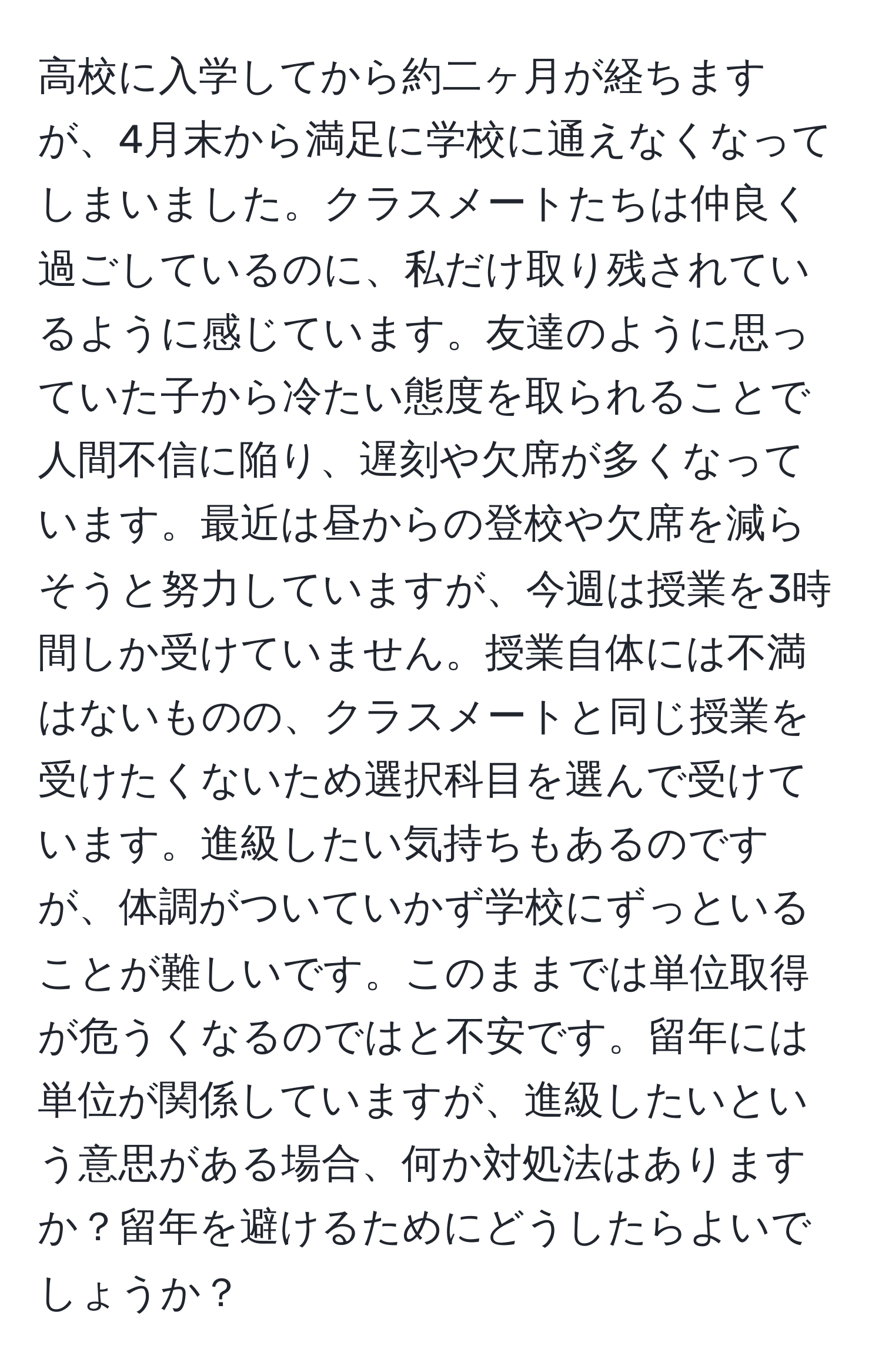 高校に入学してから約二ヶ月が経ちますが、4月末から満足に学校に通えなくなってしまいました。クラスメートたちは仲良く過ごしているのに、私だけ取り残されているように感じています。友達のように思っていた子から冷たい態度を取られることで人間不信に陥り、遅刻や欠席が多くなっています。最近は昼からの登校や欠席を減らそうと努力していますが、今週は授業を3時間しか受けていません。授業自体には不満はないものの、クラスメートと同じ授業を受けたくないため選択科目を選んで受けています。進級したい気持ちもあるのですが、体調がついていかず学校にずっといることが難しいです。このままでは単位取得が危うくなるのではと不安です。留年には単位が関係していますが、進級したいという意思がある場合、何か対処法はありますか？留年を避けるためにどうしたらよいでしょうか？