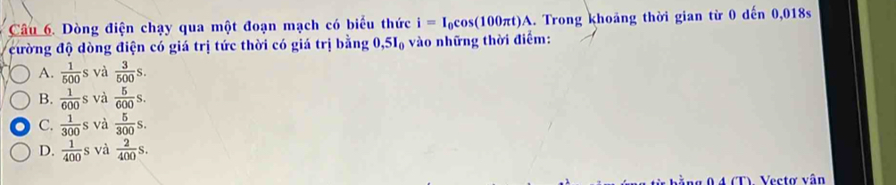 Dòng điện chạy qua một đoạn mạch có biểu thức i=I_0cos (100π t)A. Trong khoảng thời gian từ 0 dến 0,018s
cường độ dòng điện có giá trị tức thời có giá trị bằng 0, 5I_0 vào những thời điểm:
A.  1/500 s và  3/500 s.
B.  1/600 s và  5/600 s.
C.  1/300 s và  5/300 s.
D.  1/400 s và  2/400 s. 
TV Vectơ vân