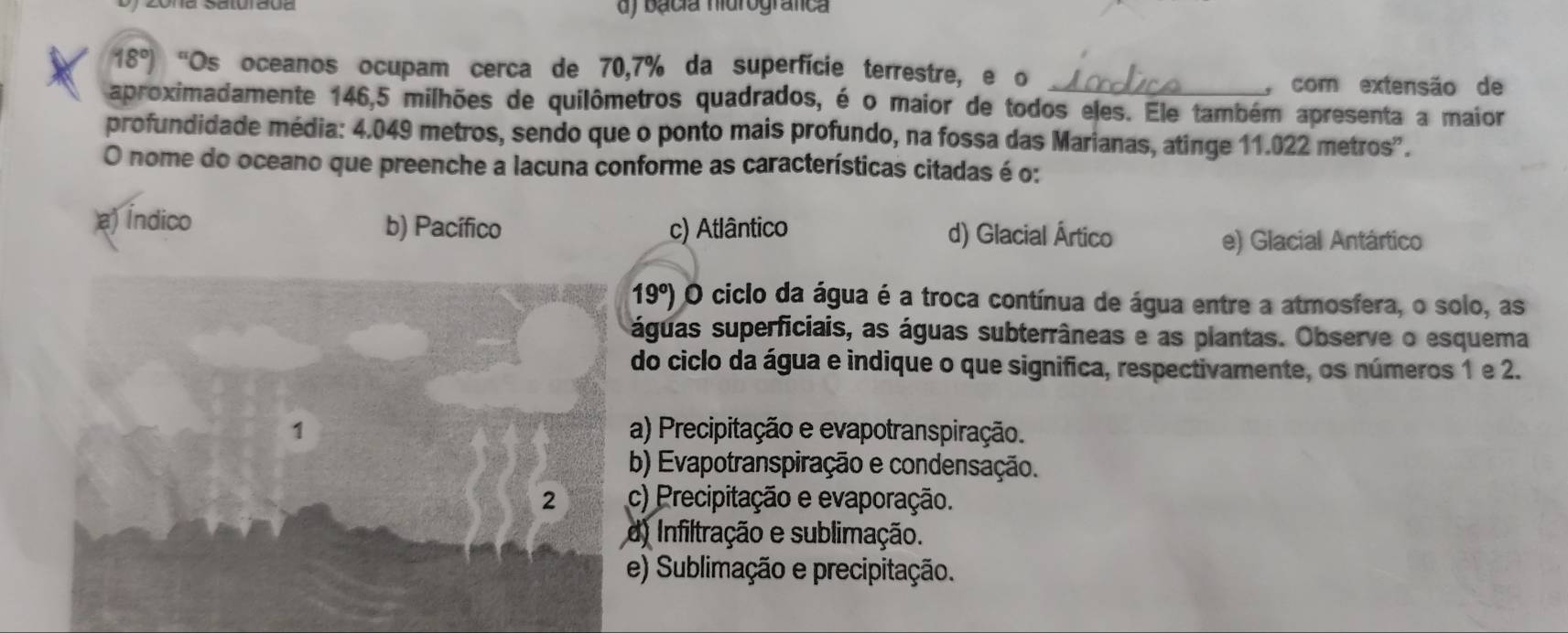 bácia hidrografica
18°) “Os oceanos ocupam cerca de 70,7% da superfície terrestre, e o
_y com extensão de
aproximadamente 146,5 milhões de quilômetros quadrados, é o maior de todos eles. Ele também apresenta a maior
profundidade média: 4.049 metros, sendo que o ponto mais profundo, na fossa das Marianas, atinge 11.022 metros".
O nome do oceano que preenche a lacuna conforme as características citadas é o:
a) Índico b) Pacífico c) Atlântico d) Glacial Ártico
e) Glacial Antártico
19°) O ciclo da água é a troca contínua de água entre a atmosfera, o solo, as
águas superficiais, as águas subterrâneas e as plantas. Observe o esquema
do ciclo da água e indique o que significa, respectivamente, os números 1 e 2.
) Precipitação e evapotranspiração.
) Evapotranspiração e condensação.
) Precipitação e evaporação.
Infiltração e sublimação.
) Sublimação e precipitação.