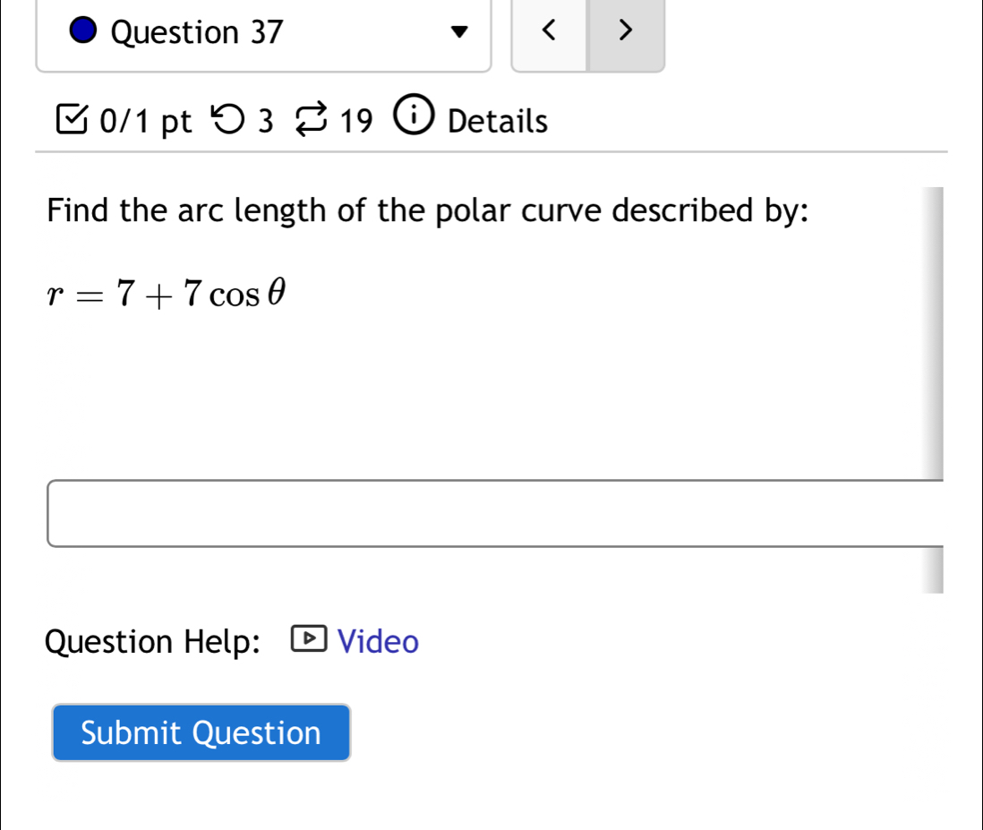 < > 
0/1 pt つ3 9 Details 
Find the arc length of the polar curve described by:
r=7+7cos θ
Question Help: Video 
Submit Question