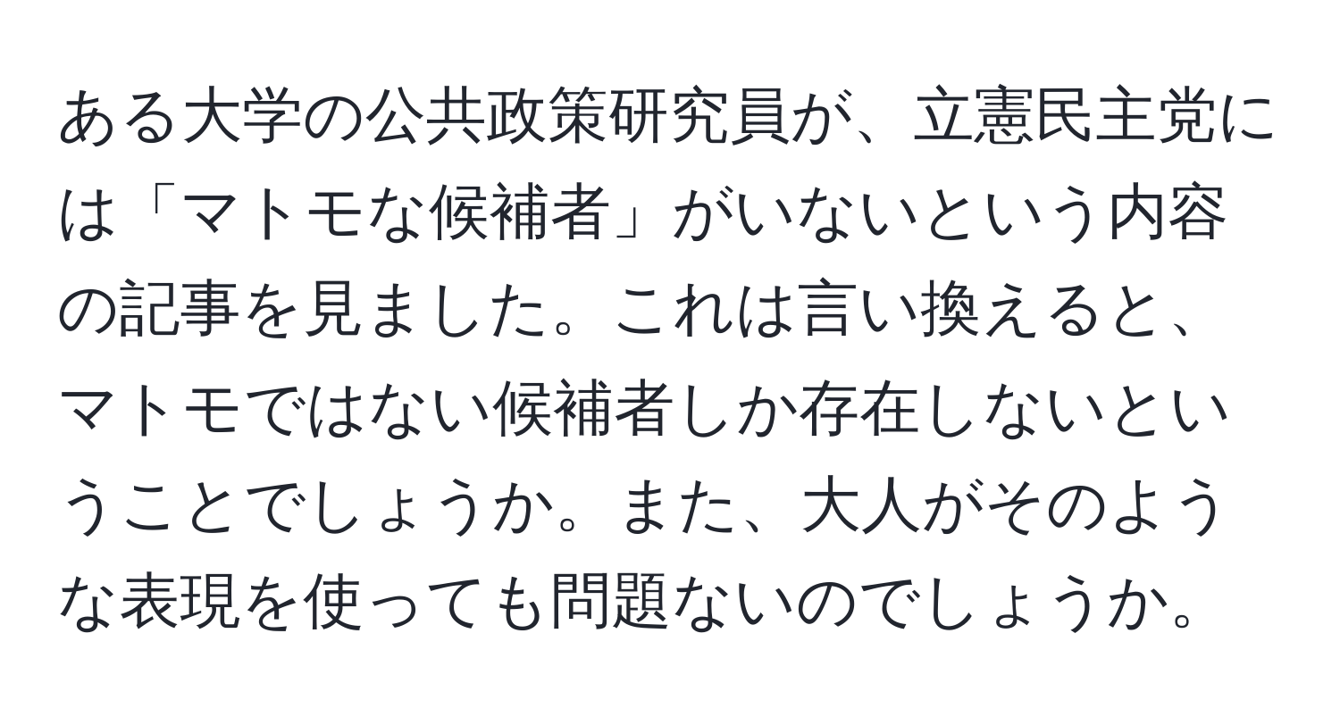 ある大学の公共政策研究員が、立憲民主党には「マトモな候補者」がいないという内容の記事を見ました。これは言い換えると、マトモではない候補者しか存在しないということでしょうか。また、大人がそのような表現を使っても問題ないのでしょうか。