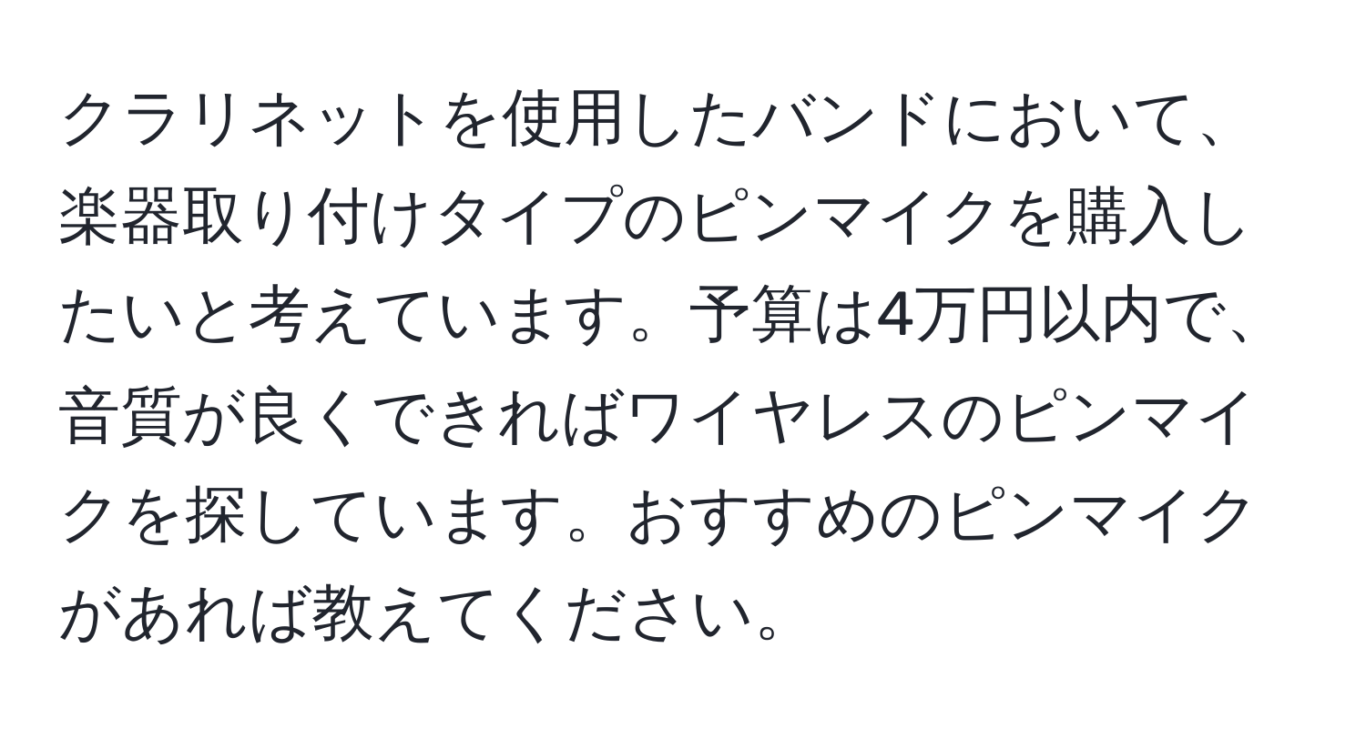 クラリネットを使用したバンドにおいて、楽器取り付けタイプのピンマイクを購入したいと考えています。予算は4万円以内で、音質が良くできればワイヤレスのピンマイクを探しています。おすすめのピンマイクがあれば教えてください。