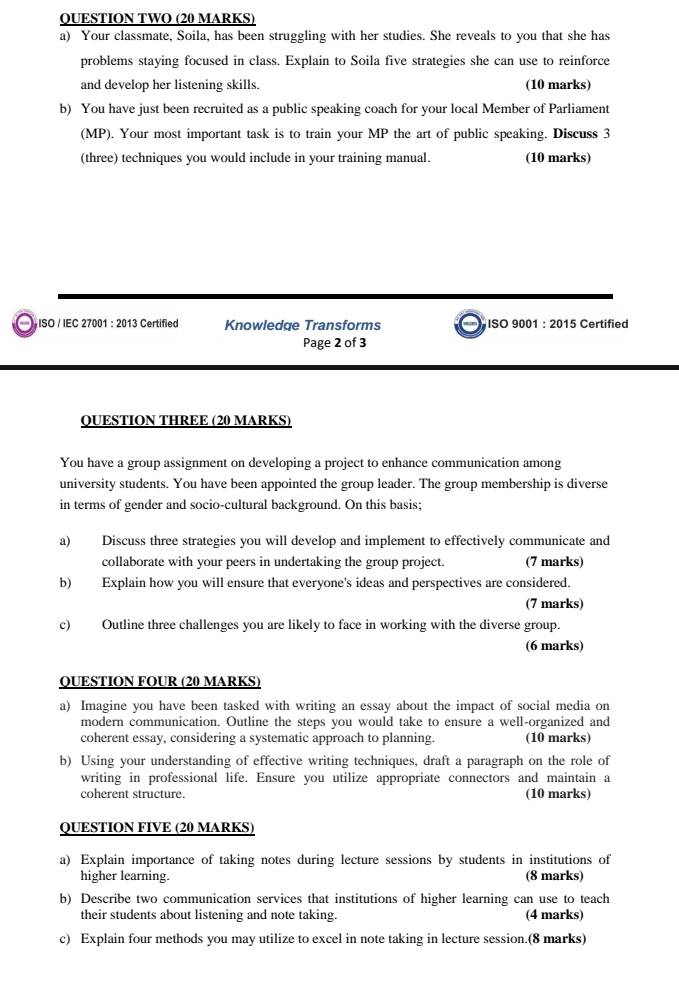 QUESTION TWO (20 MARKS) 
a) Your classmate, Soila, has been struggling with her studies. She reveals to you that she has 
problems staying focused in class. Explain to Soila five strategies she can use to reinforce 
and develop her listening skills. (10 marks) 
b) You have just been recruited as a public speaking coach for your local Member of Parliament 
(MP). Your most important task is to train your MP the art of public speaking. Discuss 3 
(three) techniques you would include in your training manual. (10 marks) 
ISO / IEC 27001 : 2013 Certified Knowledge Transforms ISO 9001 : 2015 Certified 
Page 2 of 3 
QUESTION THREE (20 MARKS) 
You have a group assignment on developing a project to enhance communication among 
university students. You have been appointed the group leader. The group membership is diverse 
in terms of gender and socio-cultural background. On this basis; 
a) Discuss three strategies you will develop and implement to effectively communicate and 
collaborate with your peers in undertaking the group project. (7 marks) 
b) Explain how you will ensure that everyone's ideas and perspectives are considered. 
(7 marks) 
c) Outline three challenges you are likely to face in working with the diverse group. 
(6 marks) 
QUESTION FOUR (20 MARKS) 
a) Imagine you have been tasked with writing an essay about the impact of social media on 
modern communication. Outline the steps you would take to ensure a well-organized and 
coherent essay, considering a systematic approach to planning. (10 marks) 
b) Using your understanding of effective writing techniques, draft a paragraph on the role of 
writing in professional life. Ensure you utilize appropriate connectors and maintain a 
coherent structure. (10 marks) 
QUESTION FIVE (20 MARKS) 
a) Explain importance of taking notes during lecture sessions by students in institutions of 
higher learning. 
(8 marks) 
b) Describe two communication services that institutions of higher learning can use to teach 
their students about listening and note taking. (4 marks) 
c) Explain four methods you may utilize to excel in note taking in lecture session.(8 marks)