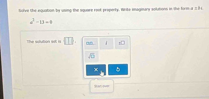 Solve the equation by using the square root property. Write imaginary solutions in the form a± bi.
a^2-13=0
The solution set is □ . □□ i ± □
sqrt(□ )
× 5 
Start over