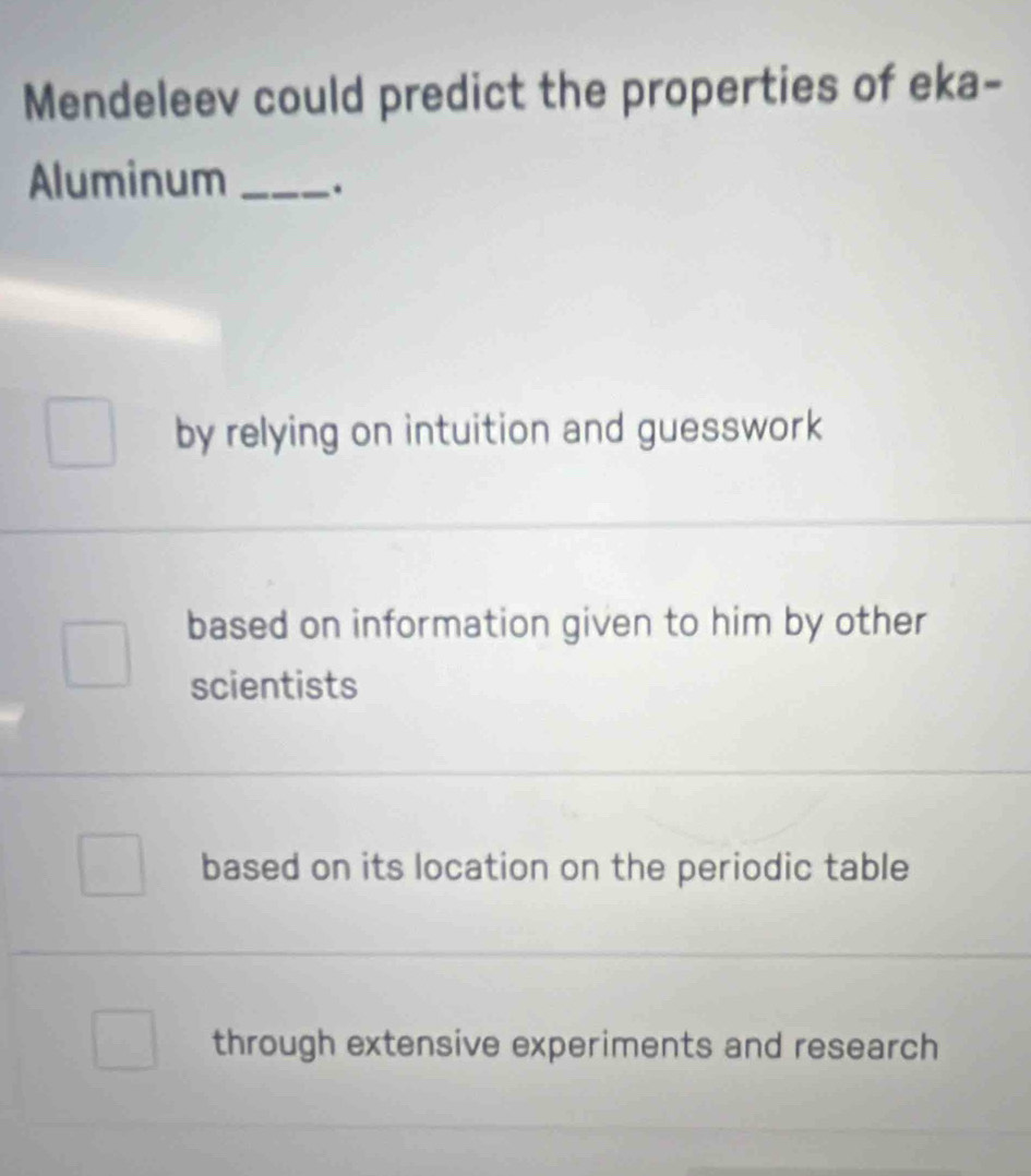 Mendeleev could predict the properties of eka-
Aluminum _.
by relying on intuition and guesswork
based on information given to him by other
scientists
based on its location on the periodic table
through extensive experiments and research