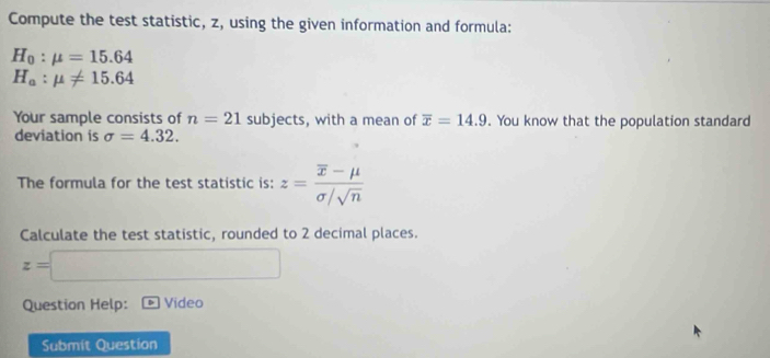 Compute the test statistic, z, using the given information and formula:
H_0:mu =15.64
H_a:mu != 15.64
Your sample consists of n=21 subjects, with a mean of overline x=14.9. You know that the population standard 
deviation is sigma =4.32. 
The formula for the test statistic is: z=frac overline x-mu sigma /sqrt(n)
Calculate the test statistic, rounded to 2 decimal places.
z=
Question Help: Video 
Submit Question