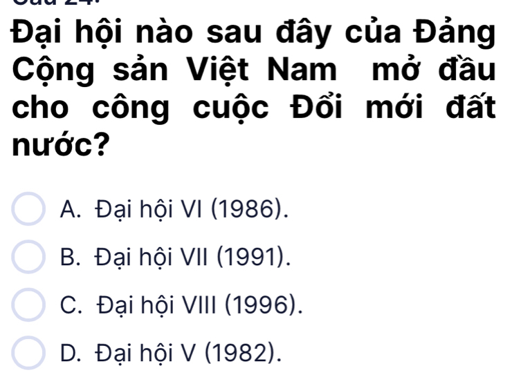 Đại hội nào sau đây của Đảng
Cộng sản Việt Nam mở đầu
cho công cuộc Đổi mới đất
nước?
A. Đại hội VI (1986).
B. Đại hội VII (1991).
C. Đại hội VIII (1996).
D. Đại hội V (1982).