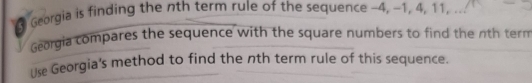 Georgia is finding the nth term rule of the sequence -4, -1, 4, 11, . 
Georgia compares the sequence with the square numbers to find the nth tern 
Use Georgia's method to find the nth term rule of this sequence.