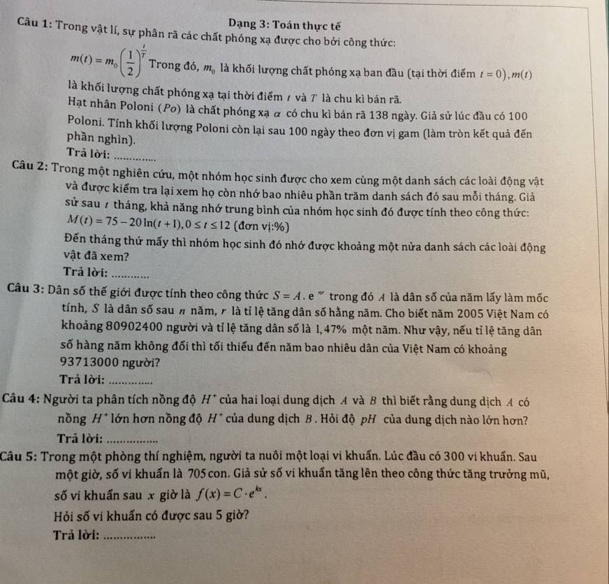 Dạng 3: Toán thực tế
Câu 1: Trong vật lí, sự phân rã các chất phóng xạ được cho bởi công thức:
m(t)=m_0( 1/2 )^ t/T  Trong đó, m_0 là khối lượng chất phóng xạ ban đầu (tại thời điểm t=0),m(t)
là khối lượng chất phóng xạ tại thời điểm / và T là chu kì bán rã.
Hạt nhân Poloni (Po) là chất phóng xạ & có chu kì bán rã 138 ngày. Giả sử lúc đầu có 100
Poloni. Tính khối lượng Poloni còn lại sau 100 ngày theo đơn vị gam (làm tròn kết quả đến
phần nghìn).
Trả lời:_
Câu 2: Trong một nghiên cứu, một nhóm học sinh được cho xem cùng một danh sách các loài động vật
và được kiểm tra lại xem họ còn nhớ bao nhiêu phần trăm danh sách đó sau mỗi tháng. Giả
sử sau 7 tháng, khả năng nhớ trung bình của nhóm học sinh đó được tính theo công thức:
M(t)=75-20ln (t+1),0≤ t≤ 12 (đơn vi:% )
Đến tháng thứ mấy thì nhóm học sinh đó nhớ được khoảng một nửa danh sách các loài động
vật đã xem?
Trả lời:_
Câu 3: Dân số thế giới được tính theo công thức S=A e '' trong đó A là dân số của năm lấy làm mốc
tính, S là dân số sau # năm, r là tỉ lệ tăng dân số hằng năm. Cho biết năm 2005 Việt Nam có
khoảng 80902400 người và tỉ lệ tăng dân số là 1, 47% một năm. Như vậy, nếu tỉ lệ tăng dân
số hàng năm không đối thì tối thiếu đến năm bao nhiêu dân của Việt Nam có khoảng
93713000 người?
Trả lời:_
Câu 4: Người ta phân tích nồng độ H* *của hai loại dung dịch A và B thì biết rằng dung dịch A có
nồng H* lớn hơn nồng độ H^+ của dung dịch B . Hỏi độ pH của dung dịch nào lớn hơn?
Trả lời:_
Câu 5: Trong một phòng thí nghiệm, người ta nuôi một loại vi khuẩn. Lúc đầu có 300 vi khuẩn. Sau
một giờ, số vi khuẩn là 705 con. Giả sử số vi khuẩn tăng lên theo công thức tăng trưởng mũ,
số vi khuẩn sau x giờ là f(x)=C· e^(kx).
Hỏi số vi khuẩn có được sau 5 giờ?
Trả lời:_