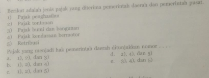 Berikut adalah jenis pajak yang diterima pemerintah daerah dan pemerintah pusat.
1) Pajak penghasilan
2) Pajak tontonan
3) Pajak bumi dan bangunan
4) Pajak kendaraan bermotor
5) Retribusi
Pajak yang menjadi hak pemerintah daerah ditunjukkan nomor . . . .
a. 1), 2), dan 3) d. 2), 4), dan 5)
b. 1), 2), dan 4) e. 3), 4), dan 5)
c. 1), 2), dan 5)